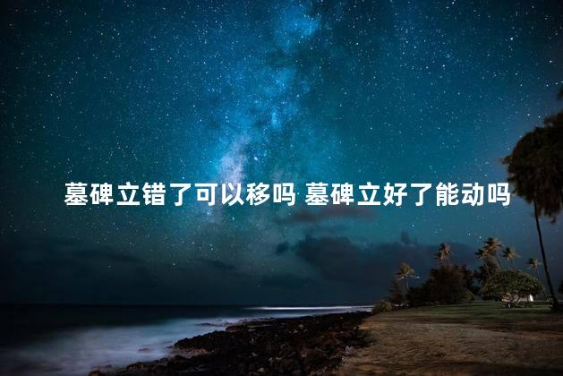 墓碑立错了可以移吗 墓碑立好了能动吗